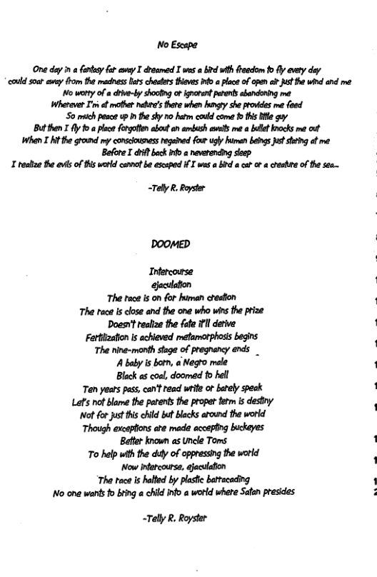 No Escape One day i a ftesy far ey T droamed X wes a b with frcdom 1o fly avey dey ‘could soat amy fhom the madnes lurs chodes thieves o a lace of open e Justthe wind and me o worty of a dre-by shooting o ignorentperent ebandoning me Wherever I’m ot mothet nehee’s hare when ity she prowces me feed S0 mich pesce up I the shy 7o hetm cauld come 1o ths e gy Butthen T fly 1o a lace frgoften about an amibssh sl me a bl knocks me ot When T At the ground my conslousness regained four ugly humen beigs s shtng ot me Before I it bock nf>a nevetending seep T heahae the evis of this werld cennot b escaped i I was a b a ca of creahire of the see—. <Tely R. Royster Doomep Infercourse. gaculaton The race is on for human cheafion The tece is close and the one who wins the prize Doesn’t realize the fate ifll detive Fettiization s achieved metamotphosis begins The nine-manth stage of pregnancy ends _ A baby is bom, a Negto mele Black as coal, doomed to hell Ten years pass, can’t read wite of barely speck Lef’s not blame the patents the propet fetm s destiny Nt for just his chld but blacks around the world Though excepions ate made accepling buckeyes Better known as Uncle Toms To help with the duly of oppressing the worid Now infercourse, ejaculafion The tace is halted by plasfic battacading No one wants fo bting a child info a world where Satan presides ~Telly R, Royster